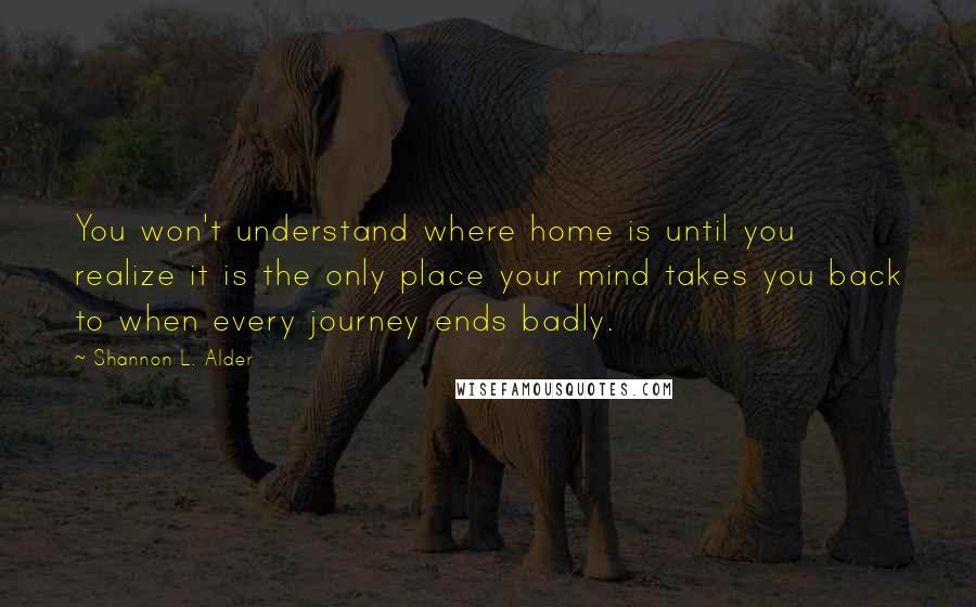 Shannon L. Alder Quotes: You won't understand where home is until you realize it is the only place your mind takes you back to when every journey ends badly.
