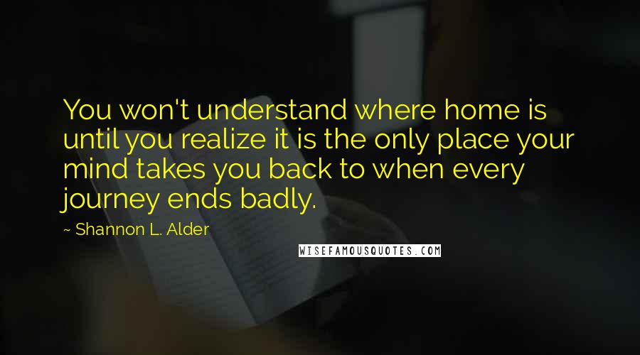 Shannon L. Alder Quotes: You won't understand where home is until you realize it is the only place your mind takes you back to when every journey ends badly.