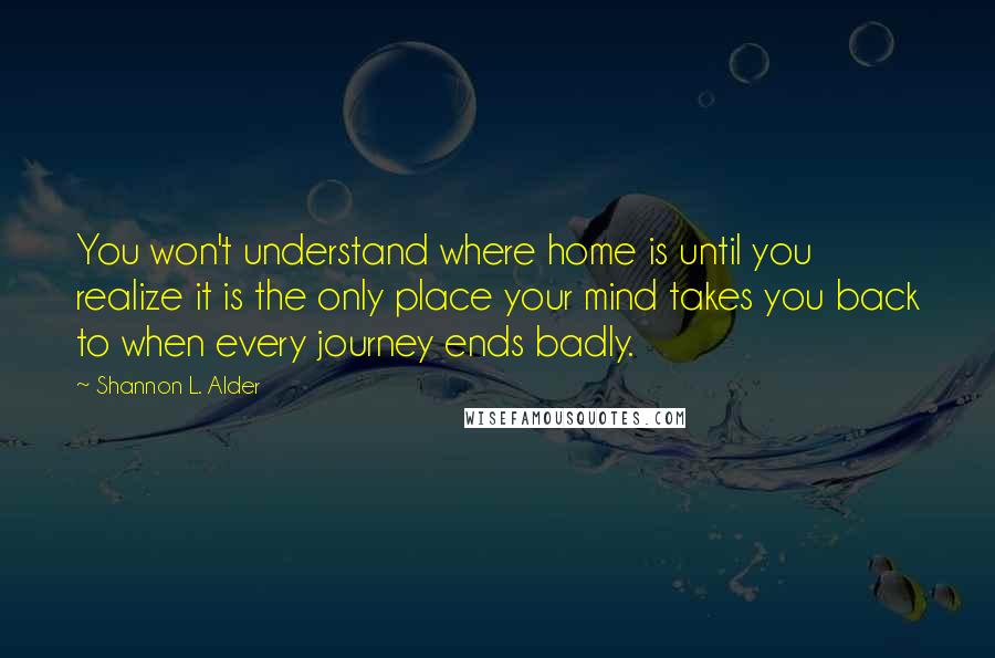 Shannon L. Alder Quotes: You won't understand where home is until you realize it is the only place your mind takes you back to when every journey ends badly.