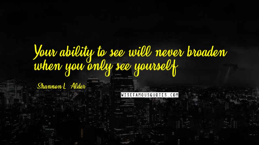 Shannon L. Alder Quotes: Your ability to see will never broaden when you only see yourself.