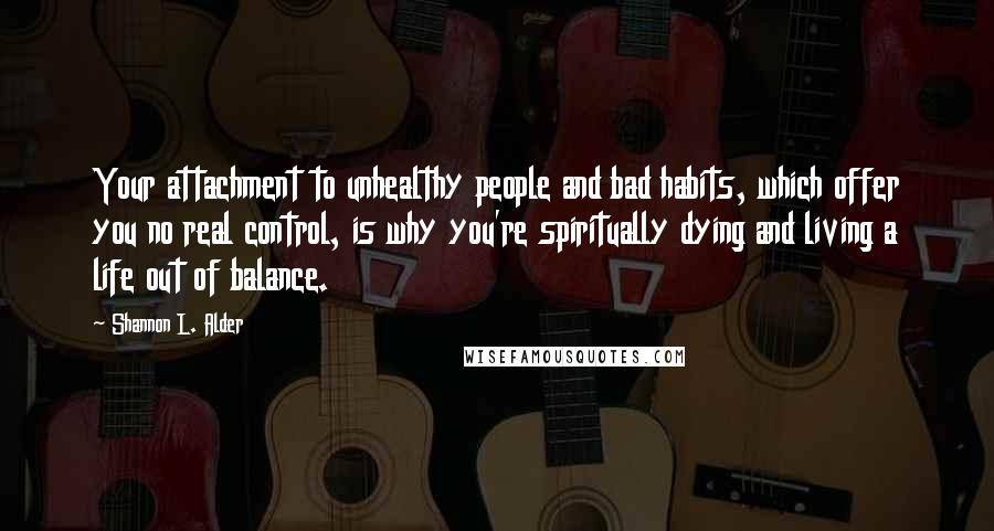 Shannon L. Alder Quotes: Your attachment to unhealthy people and bad habits, which offer you no real control, is why you're spiritually dying and living a life out of balance.