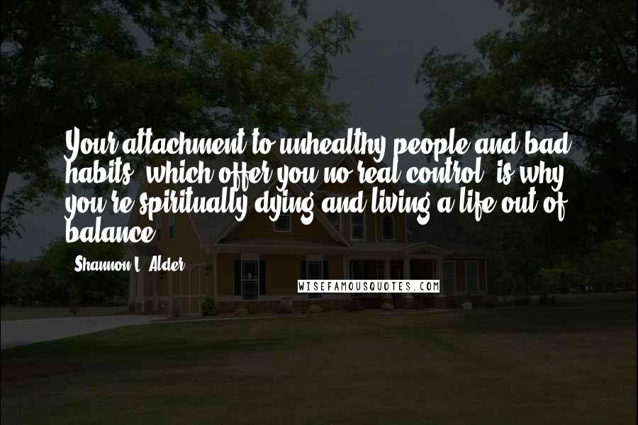 Shannon L. Alder Quotes: Your attachment to unhealthy people and bad habits, which offer you no real control, is why you're spiritually dying and living a life out of balance.