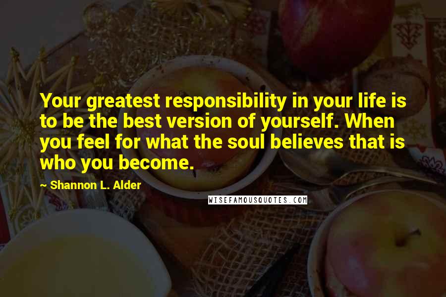 Shannon L. Alder Quotes: Your greatest responsibility in your life is to be the best version of yourself. When you feel for what the soul believes that is who you become.