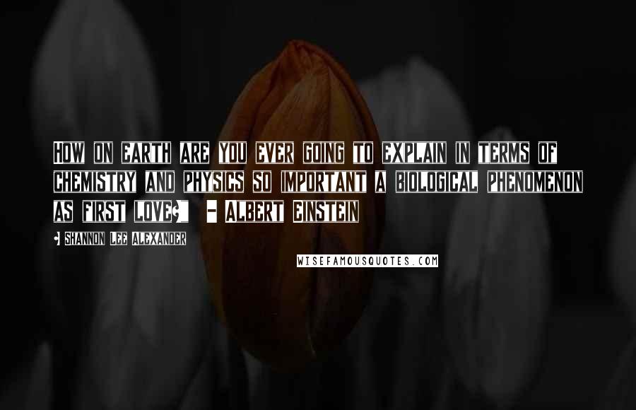Shannon Lee Alexander Quotes: How on earth are you ever going to explain in terms of chemistry and physics so important a biological phenomenon as first love?"  - Albert Einstein