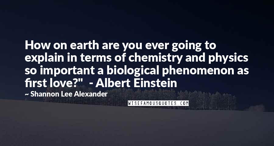 Shannon Lee Alexander Quotes: How on earth are you ever going to explain in terms of chemistry and physics so important a biological phenomenon as first love?"  - Albert Einstein