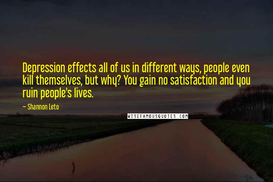 Shannon Leto Quotes: Depression effects all of us in different ways, people even kill themselves, but why? You gain no satisfaction and you ruin people's lives.