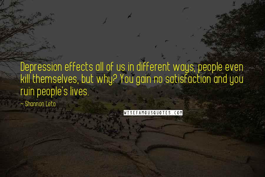 Shannon Leto Quotes: Depression effects all of us in different ways, people even kill themselves, but why? You gain no satisfaction and you ruin people's lives.