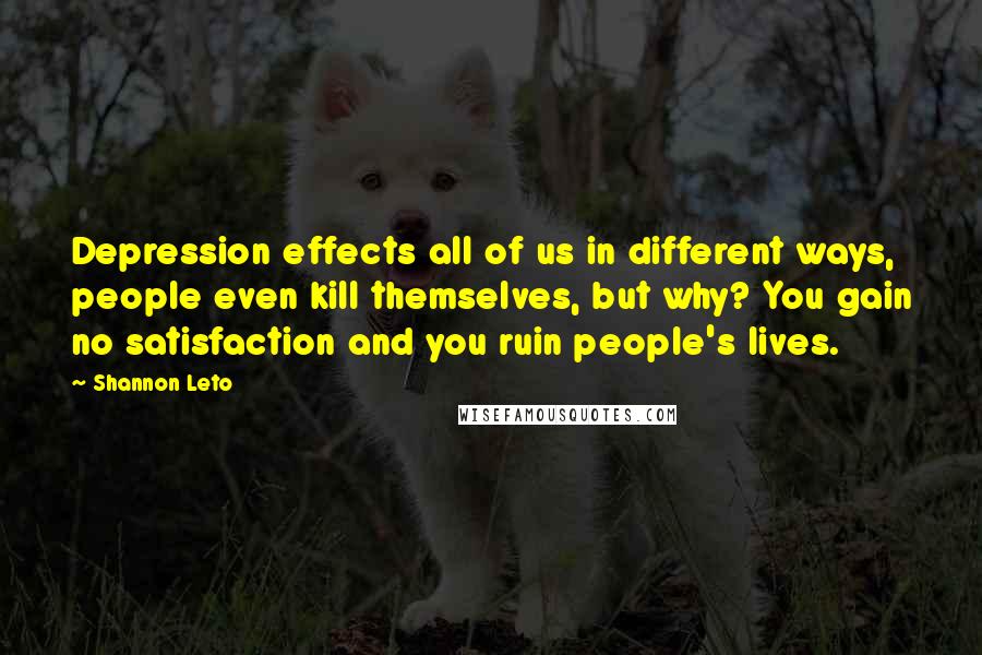 Shannon Leto Quotes: Depression effects all of us in different ways, people even kill themselves, but why? You gain no satisfaction and you ruin people's lives.