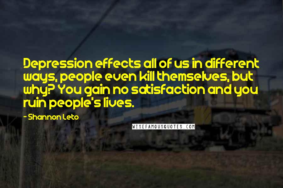 Shannon Leto Quotes: Depression effects all of us in different ways, people even kill themselves, but why? You gain no satisfaction and you ruin people's lives.