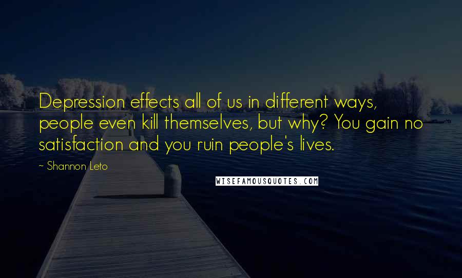 Shannon Leto Quotes: Depression effects all of us in different ways, people even kill themselves, but why? You gain no satisfaction and you ruin people's lives.