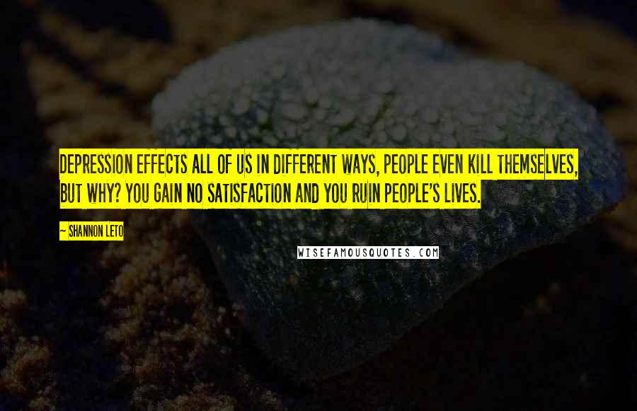 Shannon Leto Quotes: Depression effects all of us in different ways, people even kill themselves, but why? You gain no satisfaction and you ruin people's lives.