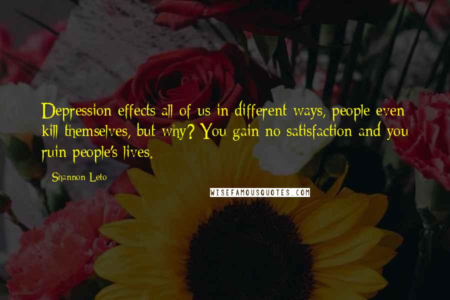 Shannon Leto Quotes: Depression effects all of us in different ways, people even kill themselves, but why? You gain no satisfaction and you ruin people's lives.