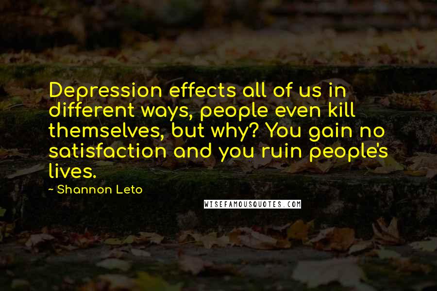 Shannon Leto Quotes: Depression effects all of us in different ways, people even kill themselves, but why? You gain no satisfaction and you ruin people's lives.