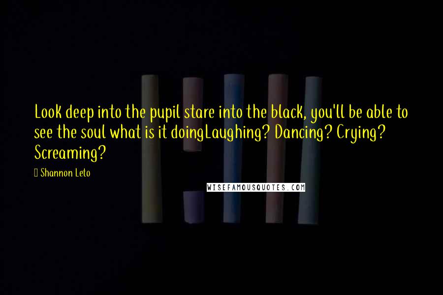 Shannon Leto Quotes: Look deep into the pupil stare into the black, you'll be able to see the soul what is it doingLaughing? Dancing? Crying? Screaming?