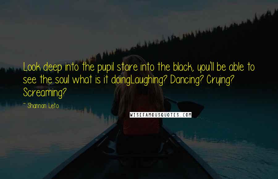 Shannon Leto Quotes: Look deep into the pupil stare into the black, you'll be able to see the soul what is it doingLaughing? Dancing? Crying? Screaming?