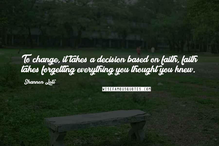 Shannon Leto Quotes: To change, it takes a decision based on faith, faith takes forgetting everything you thought you knew.