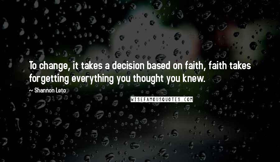 Shannon Leto Quotes: To change, it takes a decision based on faith, faith takes forgetting everything you thought you knew.