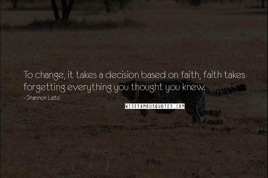 Shannon Leto Quotes: To change, it takes a decision based on faith, faith takes forgetting everything you thought you knew.