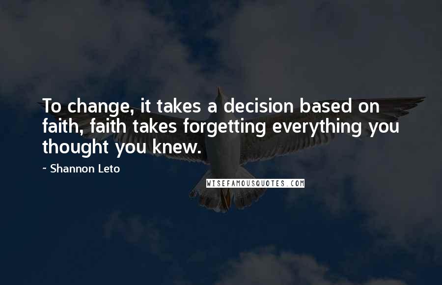 Shannon Leto Quotes: To change, it takes a decision based on faith, faith takes forgetting everything you thought you knew.