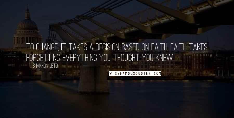 Shannon Leto Quotes: To change, it takes a decision based on faith, faith takes forgetting everything you thought you knew.