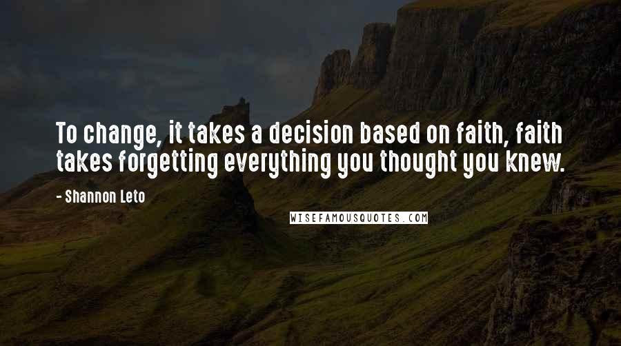 Shannon Leto Quotes: To change, it takes a decision based on faith, faith takes forgetting everything you thought you knew.