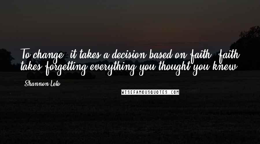 Shannon Leto Quotes: To change, it takes a decision based on faith, faith takes forgetting everything you thought you knew.