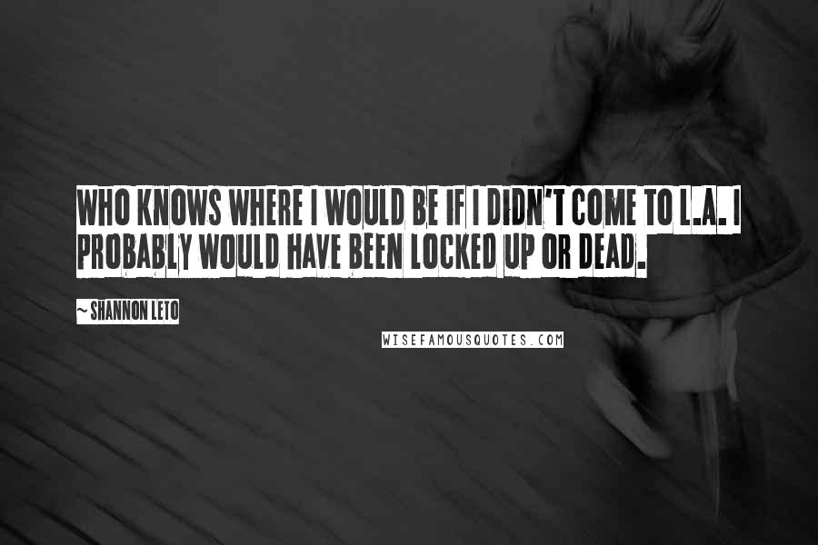 Shannon Leto Quotes: Who knows where I would be if I didn't come to L.A. I probably would have been locked up or dead.