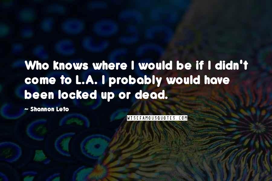 Shannon Leto Quotes: Who knows where I would be if I didn't come to L.A. I probably would have been locked up or dead.