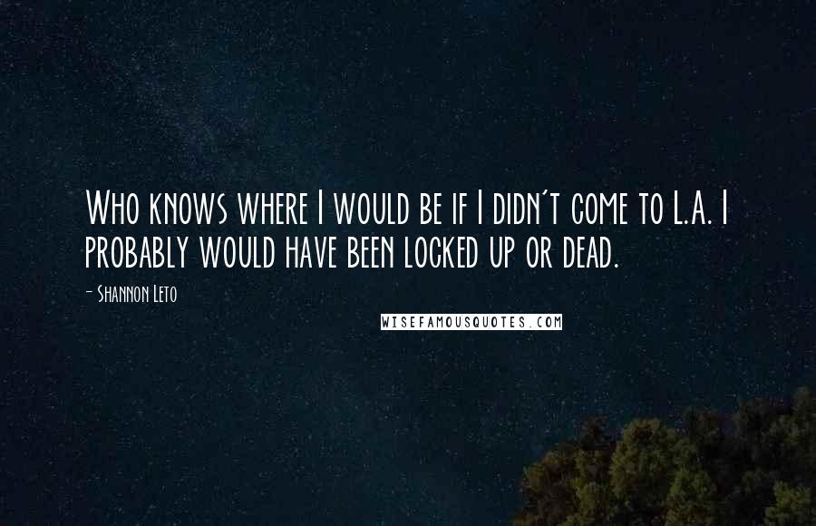 Shannon Leto Quotes: Who knows where I would be if I didn't come to L.A. I probably would have been locked up or dead.