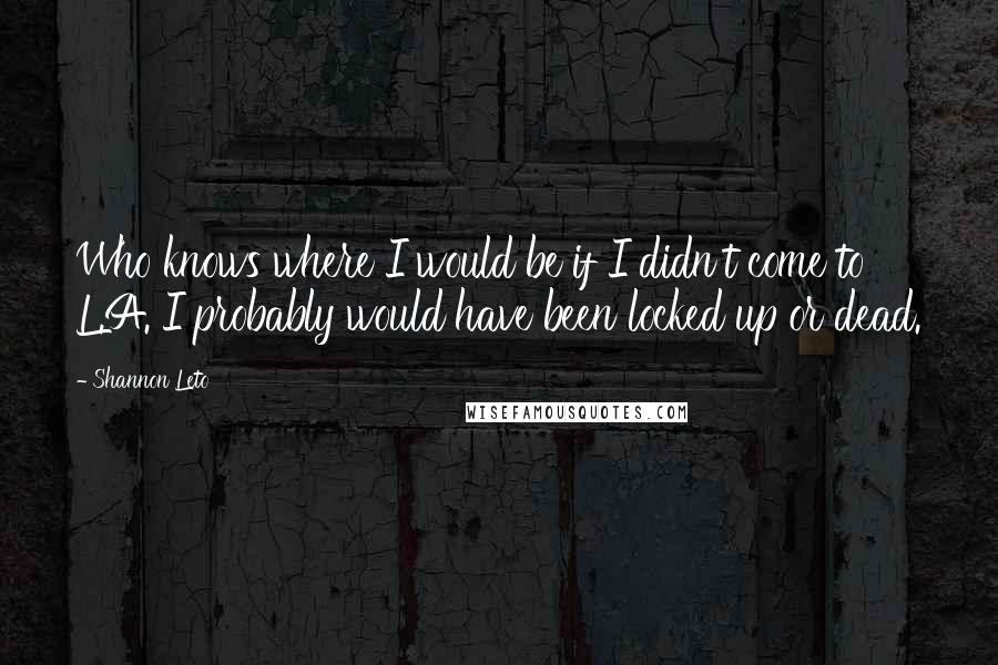 Shannon Leto Quotes: Who knows where I would be if I didn't come to L.A. I probably would have been locked up or dead.