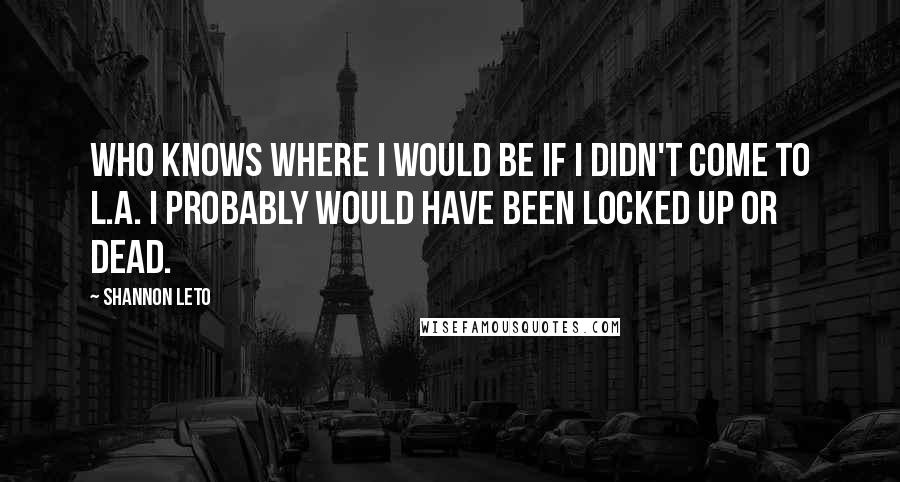 Shannon Leto Quotes: Who knows where I would be if I didn't come to L.A. I probably would have been locked up or dead.