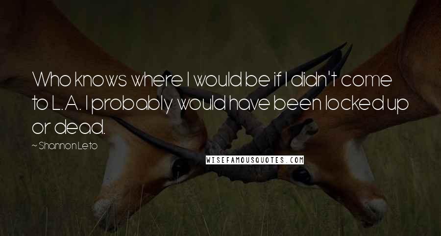 Shannon Leto Quotes: Who knows where I would be if I didn't come to L.A. I probably would have been locked up or dead.