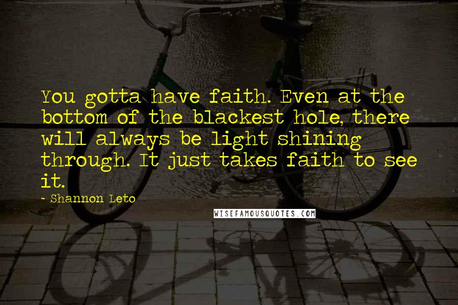 Shannon Leto Quotes: You gotta have faith. Even at the bottom of the blackest hole, there will always be light shining through. It just takes faith to see it.