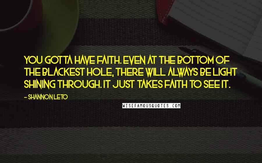 Shannon Leto Quotes: You gotta have faith. Even at the bottom of the blackest hole, there will always be light shining through. It just takes faith to see it.