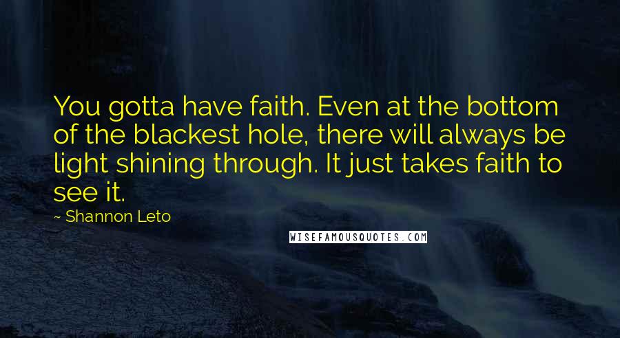 Shannon Leto Quotes: You gotta have faith. Even at the bottom of the blackest hole, there will always be light shining through. It just takes faith to see it.