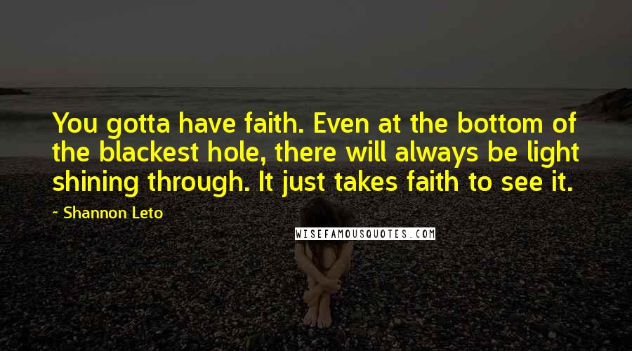 Shannon Leto Quotes: You gotta have faith. Even at the bottom of the blackest hole, there will always be light shining through. It just takes faith to see it.