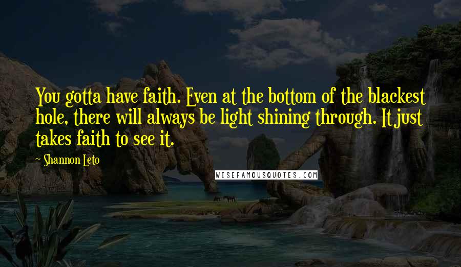Shannon Leto Quotes: You gotta have faith. Even at the bottom of the blackest hole, there will always be light shining through. It just takes faith to see it.
