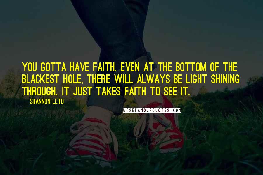 Shannon Leto Quotes: You gotta have faith. Even at the bottom of the blackest hole, there will always be light shining through. It just takes faith to see it.