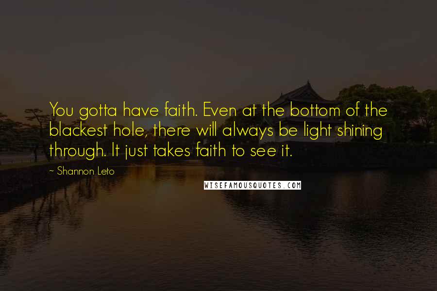 Shannon Leto Quotes: You gotta have faith. Even at the bottom of the blackest hole, there will always be light shining through. It just takes faith to see it.