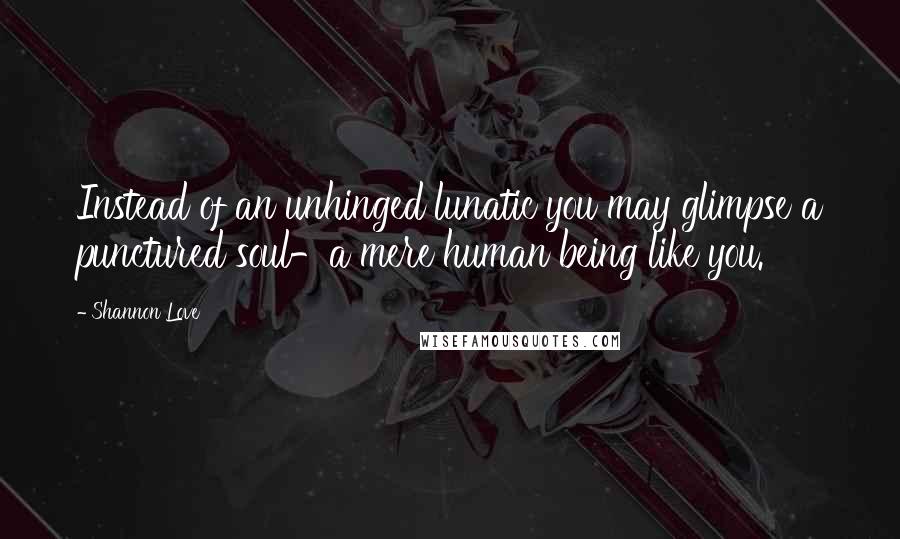 Shannon Love Quotes: Instead of an unhinged lunatic you may glimpse a punctured soul-a mere human being like you.