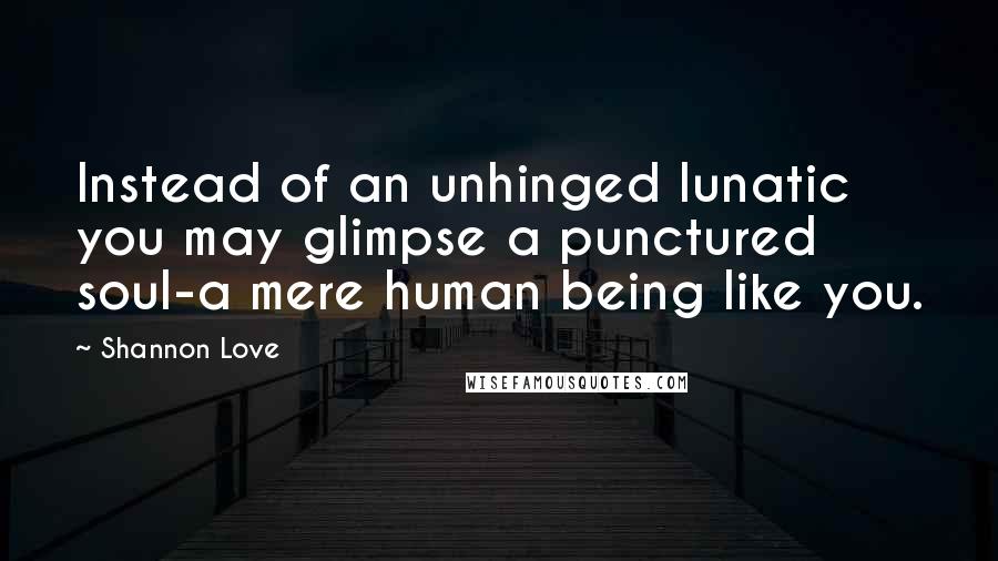 Shannon Love Quotes: Instead of an unhinged lunatic you may glimpse a punctured soul-a mere human being like you.