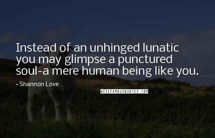 Shannon Love Quotes: Instead of an unhinged lunatic you may glimpse a punctured soul-a mere human being like you.