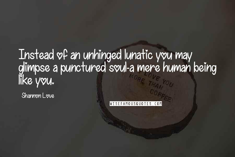 Shannon Love Quotes: Instead of an unhinged lunatic you may glimpse a punctured soul-a mere human being like you.