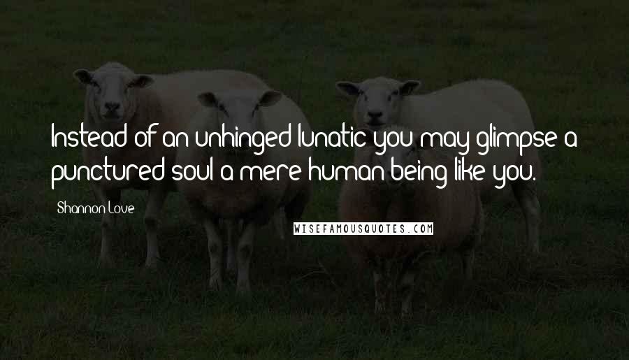 Shannon Love Quotes: Instead of an unhinged lunatic you may glimpse a punctured soul-a mere human being like you.