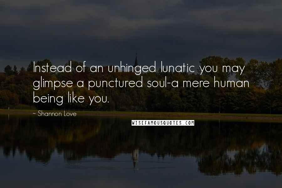 Shannon Love Quotes: Instead of an unhinged lunatic you may glimpse a punctured soul-a mere human being like you.