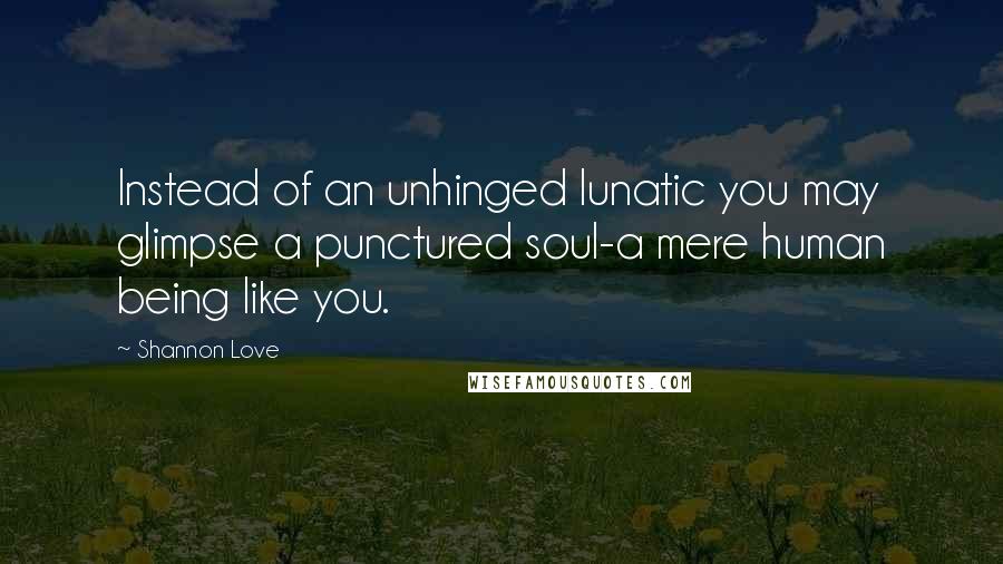 Shannon Love Quotes: Instead of an unhinged lunatic you may glimpse a punctured soul-a mere human being like you.