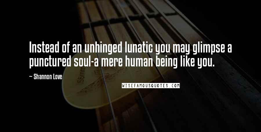 Shannon Love Quotes: Instead of an unhinged lunatic you may glimpse a punctured soul-a mere human being like you.