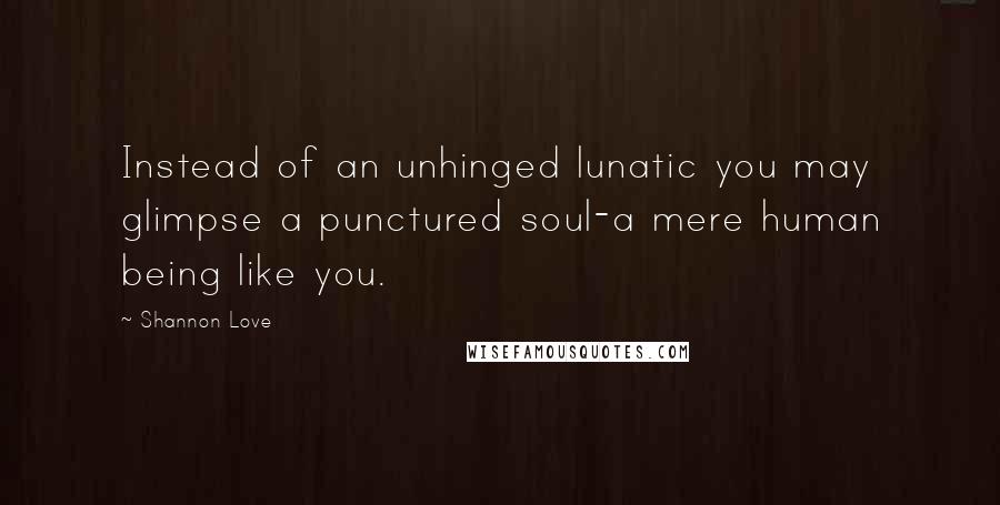 Shannon Love Quotes: Instead of an unhinged lunatic you may glimpse a punctured soul-a mere human being like you.