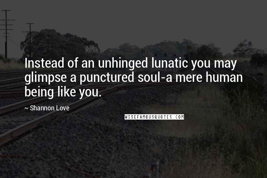 Shannon Love Quotes: Instead of an unhinged lunatic you may glimpse a punctured soul-a mere human being like you.
