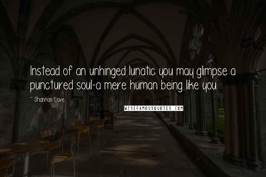 Shannon Love Quotes: Instead of an unhinged lunatic you may glimpse a punctured soul-a mere human being like you.